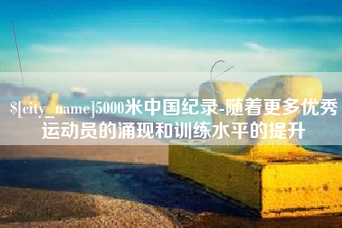 楚雄5000米中国纪录-随着更多优秀运动员的涌现和训练水平的提升
