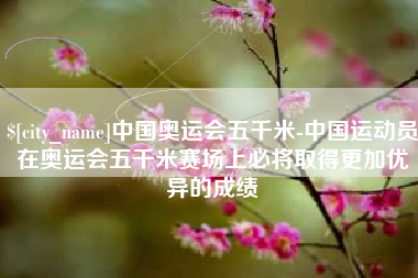 楚雄中国奥运会五千米-中国运动员在奥运会五千米赛场上必将取得更加优异的成绩