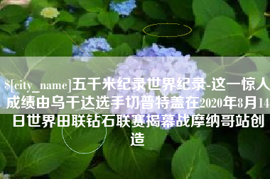 楚雄五千米纪录世界纪录-这一惊人成绩由乌干达选手切普特盖在2020年8月14日世界田联钻石联赛揭幕战摩纳哥站创造