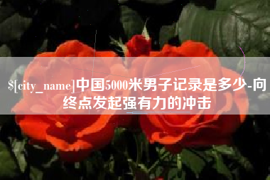 楚雄中国5000米男子记录是多少-向终点发起强有力的冲击
