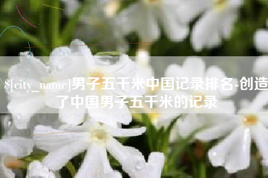 楚雄男子五千米中国记录排名-创造了中国男子五千米的记录
