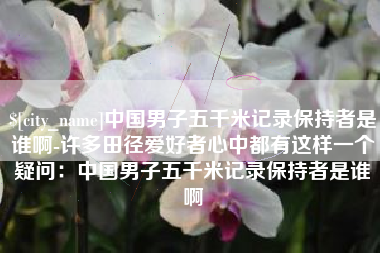 楚雄中国男子五千米记录保持者是谁啊-许多田径爱好者心中都有这样一个疑问：中国男子五千米记录保持者是谁啊