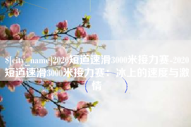 楚雄2020短道速滑3000米接力赛-2020短道速滑3000米接力赛：冰上的速度与激情