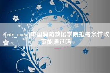 楚雄中国消防救援学院报考条件政审能通过吗
